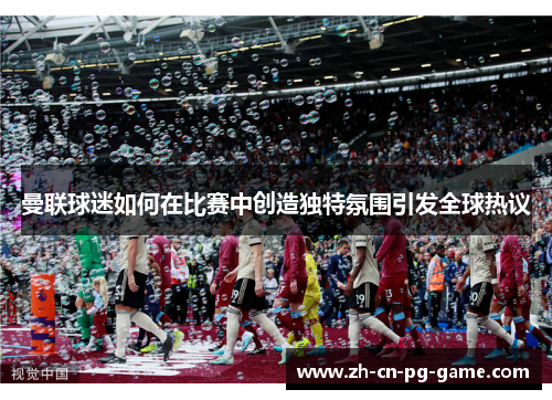 曼联球迷如何在比赛中创造独特氛围引发全球热议 曼联球迷如何在比赛中创造独特氛围引发全球热议