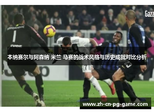 本纳赛尔与阿森纳 米兰 马赛的战术风格与历史成就对比分析 本纳赛尔与阿森纳 米兰 马赛的战术风格与历史成就对比分析