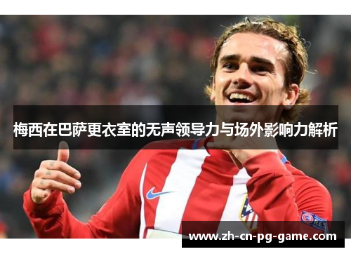 梅西在巴萨更衣室的无声领导力与场外影响力解析