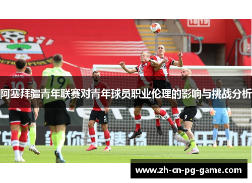 阿塞拜疆青年联赛对青年球员职业伦理的影响与挑战分析 阿塞拜疆青年联赛对青年球员职业伦理的影响与挑战分析