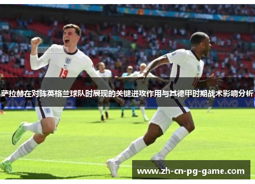 萨拉赫在对阵英格兰球队时展现的关键进攻作用与其德甲时期战术影响分析 萨拉赫在对阵英格兰球队时展现的关键进攻作用与其德甲时期战术影响分析