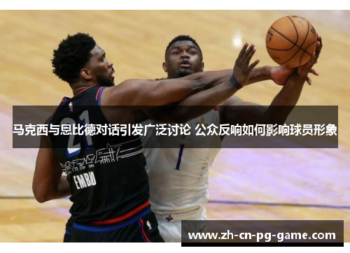 马克西与恩比德对话引发广泛讨论 公众反响如何影响球员形象 马克西与恩比德对话引发广泛讨论 公众反响如何影响球员形象